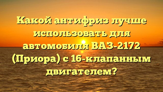 Какой антифриз лучше использовать для автомобиля ВАЗ-2172 (Приора) с 16-клапанным двигателем?