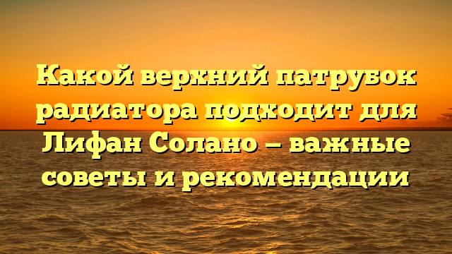 Какой верхний патрубок радиатора подходит для Лифан Солано — важные советы и рекомендации