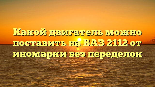 Какой двигатель можно поставить на ВАЗ 2112 от иномарки без переделок