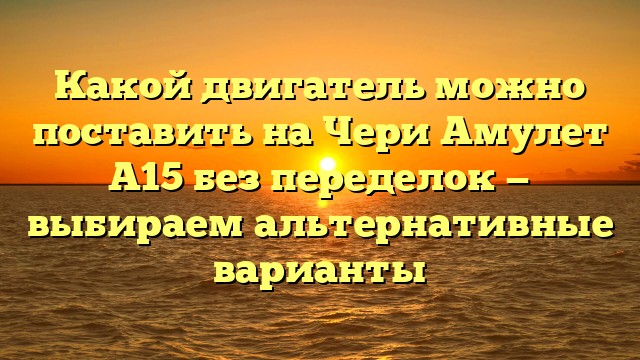 Какой двигатель можно поставить на Чери Амулет А15 без переделок — выбираем альтернативные варианты