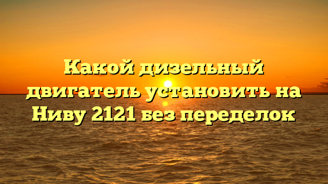 Какой дизельный двигатель установить на Ниву 2121 без переделок