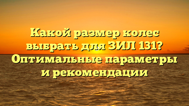 Какой размер колес выбрать для ЗИЛ 131? Оптимальные параметры и рекомендации