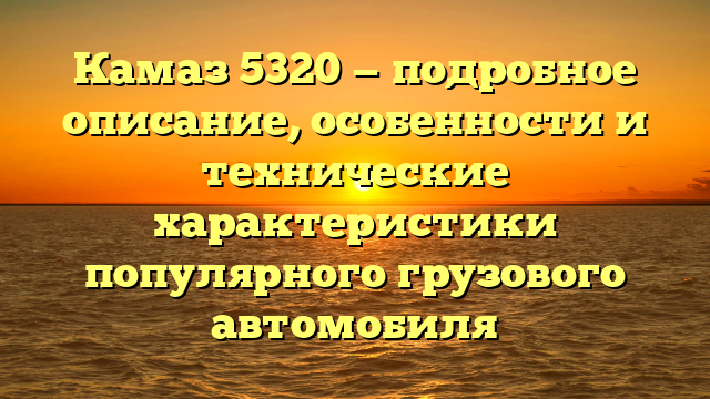 Камаз 5320 — подробное описание, особенности и технические характеристики популярного грузового автомобиля