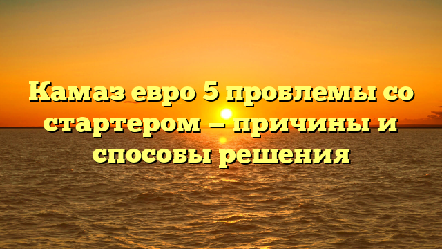 Камаз евро 5 проблемы со стартером — причины и способы решения