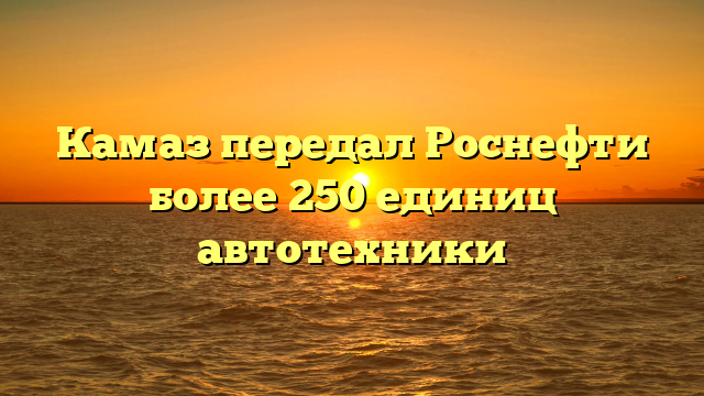 Камаз передал Роснефти более 250 единиц автотехники