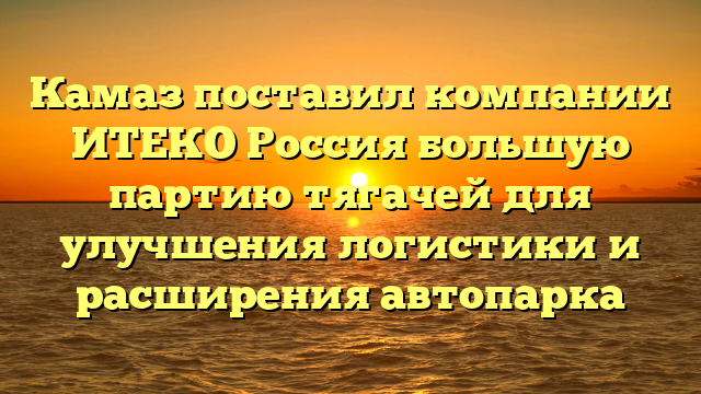 Камаз поставил компании ИТЕКО Россия большую партию тягачей для улучшения логистики и расширения автопарка