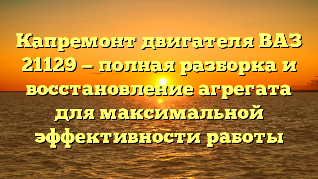 Капремонт двигателя ВАЗ 21129 — полная разборка и восстановление агрегата для максимальной эффективности работы