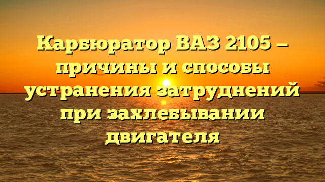 Карбюратор ВАЗ 2105 — причины и способы устранения затруднений при захлебывании двигателя