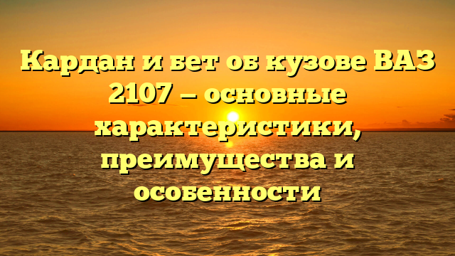 Кардан и бет об кузове ВАЗ 2107 — основные характеристики, преимущества и особенности