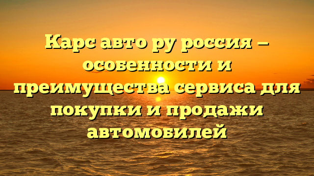 Карс авто ру россия — особенности и преимущества сервиса для покупки и продажи автомобилей