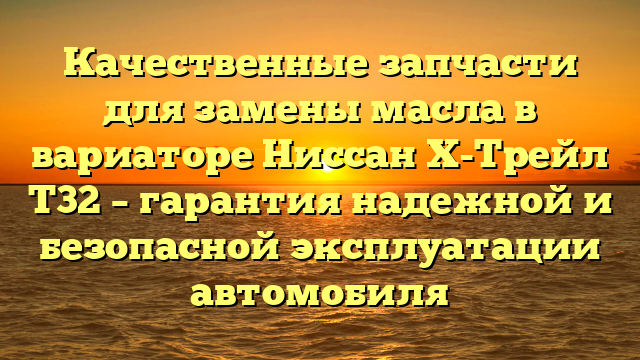 Качественные запчасти для замены масла в вариаторе Ниссан Х-Трейл Т32 – гарантия надежной и безопасной эксплуатации автомобиля