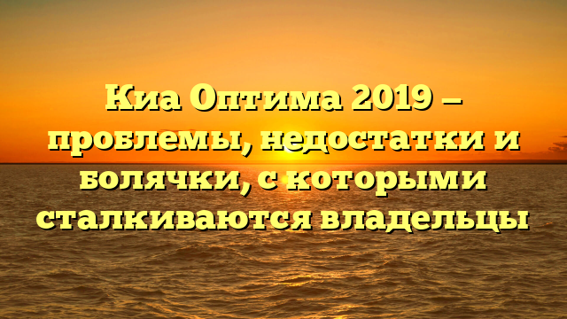 Киа Оптима 2019 — проблемы, недостатки и болячки, с которыми сталкиваются владельцы