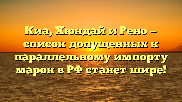 Киа, Хюндай и Рено — список допущенных к параллельному импорту марок в РФ станет шире!