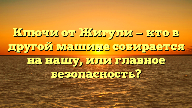 Ключи от Жигули — кто в другой машине собирается на нашу, или главное безопасность?