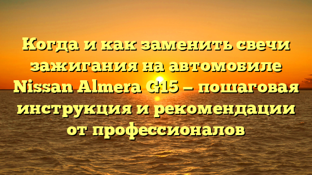 Когда и как заменить свечи зажигания на автомобиле Nissan Almera G15 — пошаговая инструкция и рекомендации от профессионалов