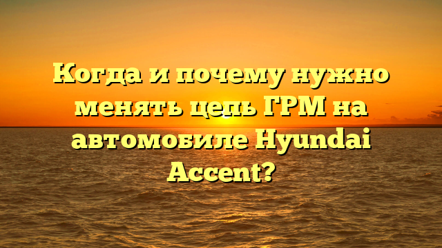 Когда и почему нужно менять цепь ГРМ на автомобиле Hyundai Accent?