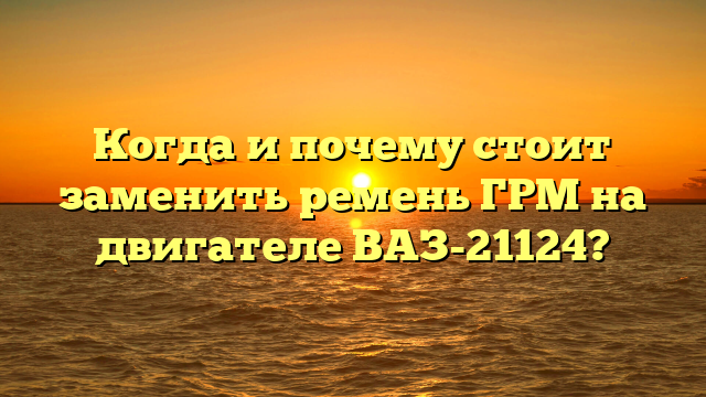 Когда и почему стоит заменить ремень ГРМ на двигателе ВАЗ-21124?