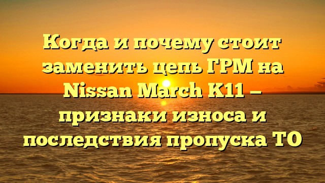 Когда и почему стоит заменить цепь ГРМ на Nissan March K11 — признаки износа и последствия пропуска ТО