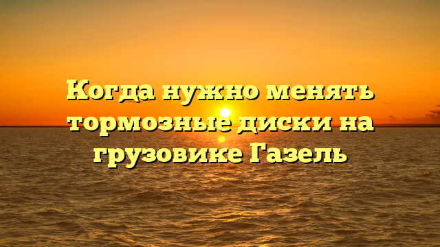 Когда нужно менять тормозные диски на грузовике Газель