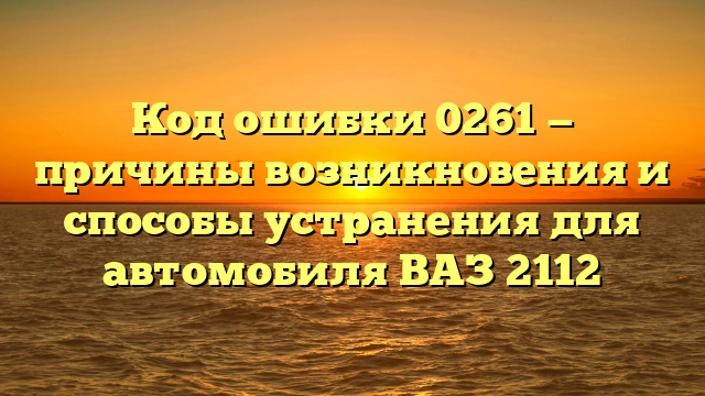 Код ошибки 0261 — причины возникновения и способы устранения для автомобиля ВАЗ 2112