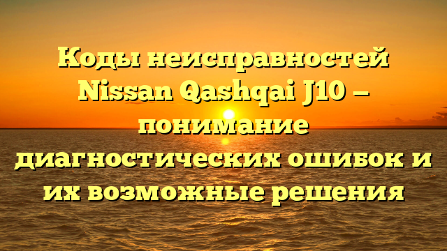 Коды неисправностей Nissan Qashqai J10 — понимание диагностических ошибок и их возможные решения