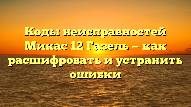 Коды неисправностей Микас 12 Газель — как расшифровать и устранить ошибки