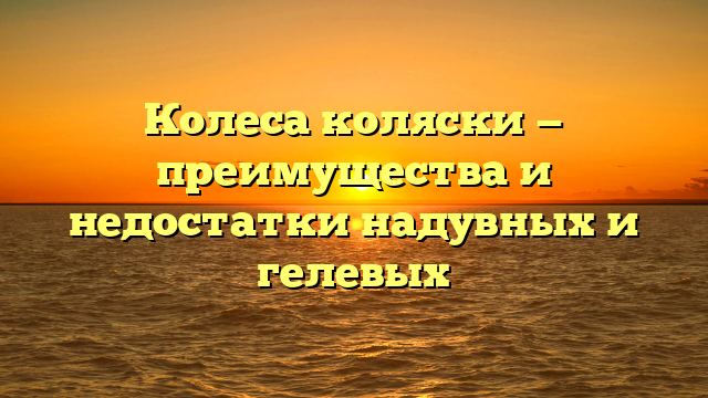 Колеса коляски — преимущества и недостатки надувных и гелевых