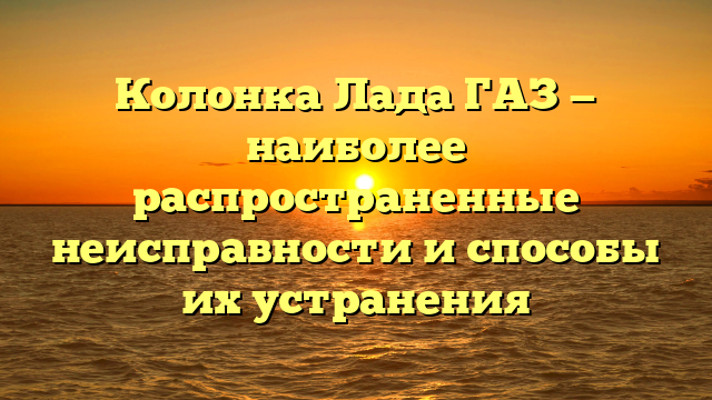 Колонка Лада ГАЗ — наиболее распространенные неисправности и способы их устранения