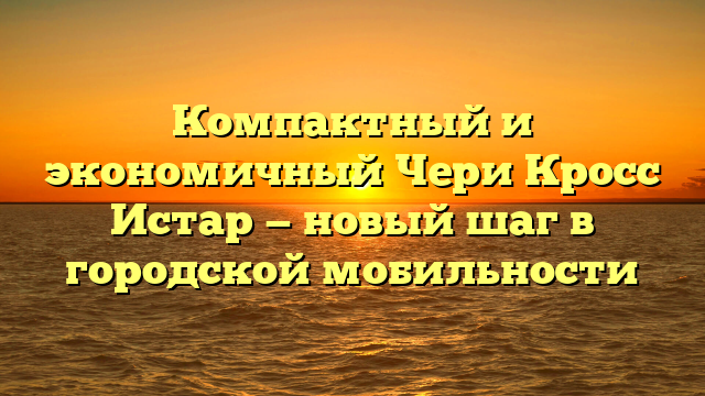 Компактный и экономичный Чери Кросс Истар — новый шаг в городской мобильности