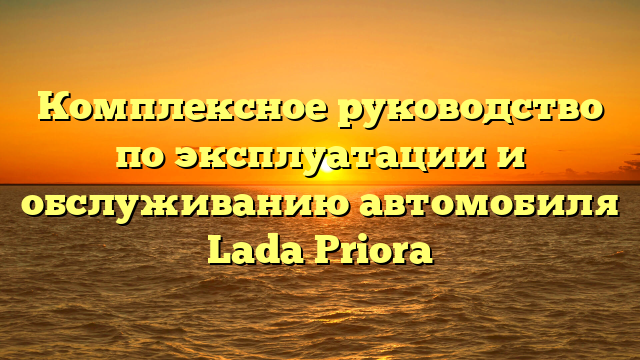 Комплексное руководство по эксплуатации и обслуживанию автомобиля Lada Priora