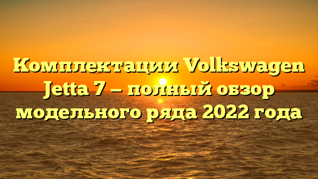 Комплектации Volkswagen Jetta 7 — полный обзор модельного ряда 2022 года