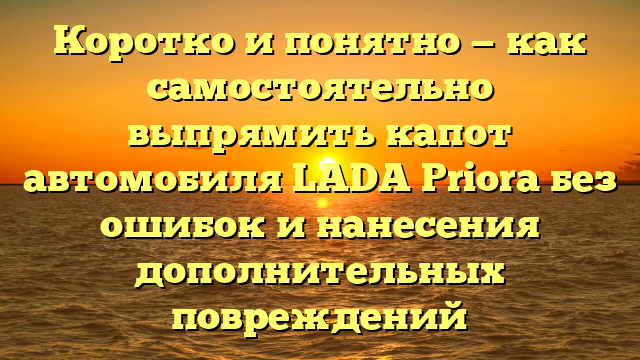 Коротко и понятно — как самостоятельно выпрямить капот автомобиля LADA Priora без ошибок и нанесения дополнительных повреждений