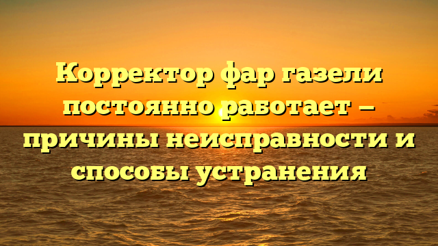 Корректор фар газели постоянно работает — причины неисправности и способы устранения