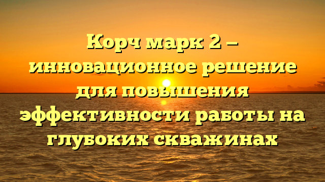 Корч марк 2 — инновационное решение для повышения эффективности работы на глубоких скважинах