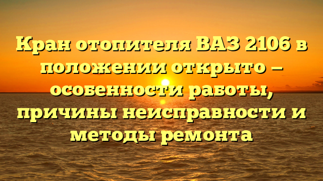 Кран отопителя ВАЗ 2106 в положении открыто — особенности работы, причины неисправности и методы ремонта