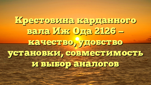 Крестовина карданного вала Иж Ода 2126 — качество, удобство установки, совместимость и выбор аналогов