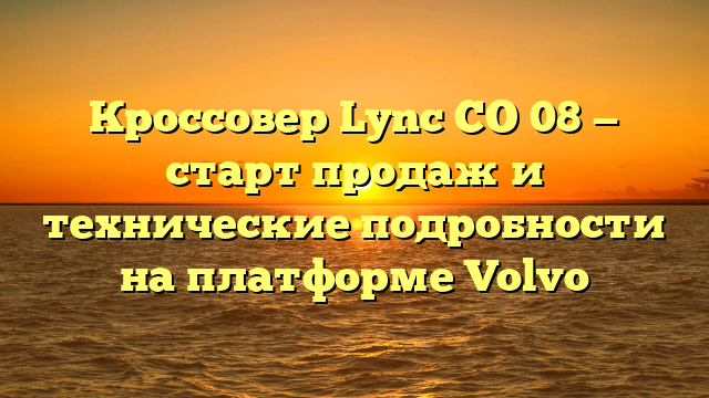 Кроссовер Lync CO 08 — старт продаж и технические подробности на платформе Volvo