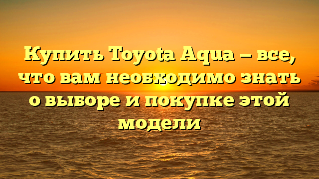 Купить Toyota Aqua — все, что вам необходимо знать о выборе и покупке этой модели