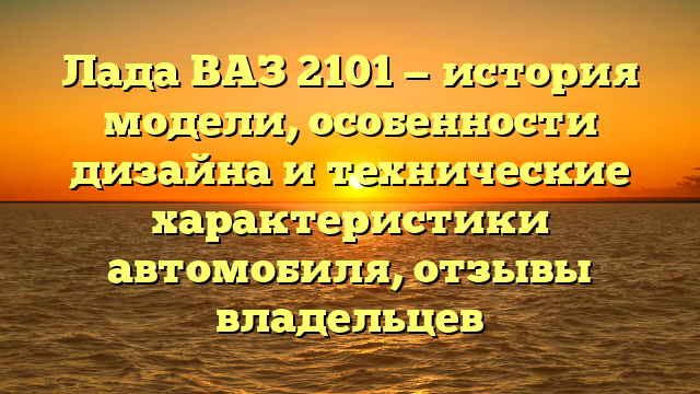 Лада ВАЗ 2101 — история модели, особенности дизайна и технические характеристики автомобиля, отзывы владельцев