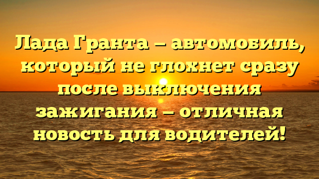 Лада Гранта — автомобиль, который не глохнет сразу после выключения зажигания — отличная новость для водителей!