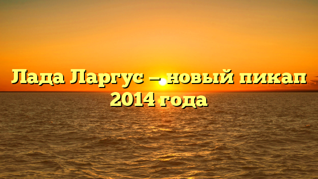 Лада Ларгус — новый пикап 2014 года