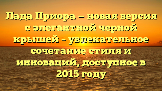 Лада Приора — новая версия с элегантной черной крышей – увлекательное сочетание стиля и инноваций, доступное в 2015 году