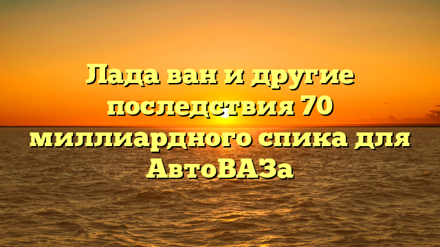 Лада ван и другие последствия 70 миллиардного спика для АвтоВАЗа