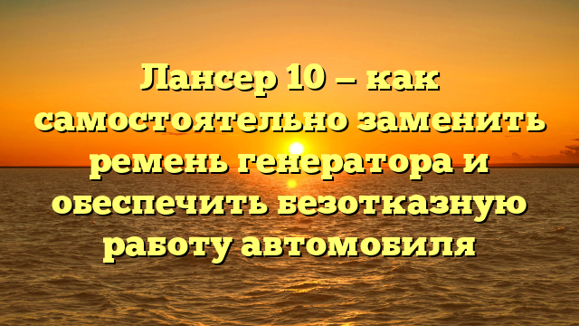 Лансер 10 — как самостоятельно заменить ремень генератора и обеспечить безотказную работу автомобиля