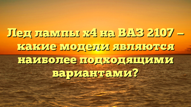 Лед лампы х4 на ВАЗ 2107 — какие модели являются наиболее подходящими вариантами?