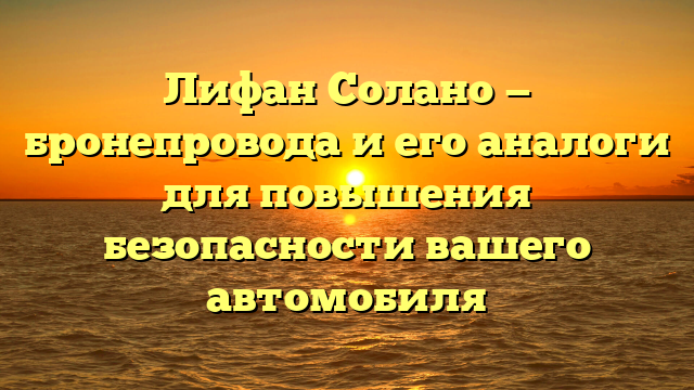 Лифан Солано — бронепровода и его аналоги для повышения безопасности вашего автомобиля