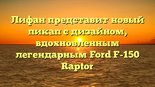 Лифан представит новый пикап с дизайном, вдохновленным легендарным Ford F-150 Raptor