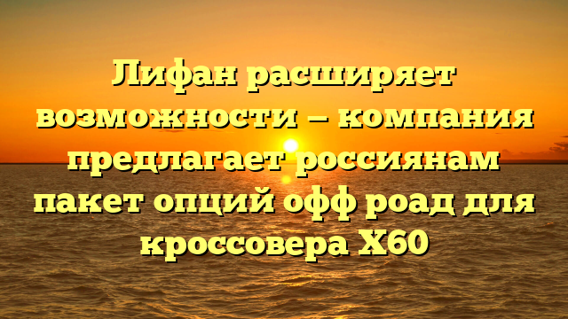 Лифан расширяет возможности — компания предлагает россиянам пакет опций офф роад для кроссовера Х60