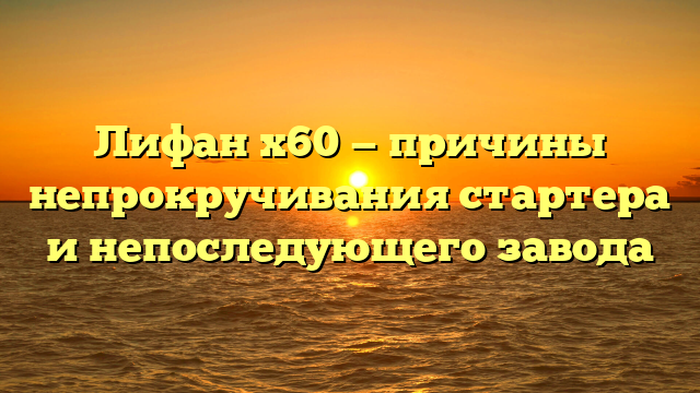 Лифан х60 — причины непрокручивания стартера и непоследующего завода