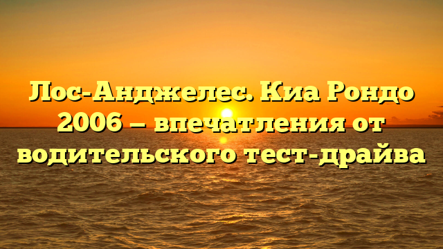 Лос-Анджелес. Киа Рондо 2006 — впечатления от водительского тест-драйва